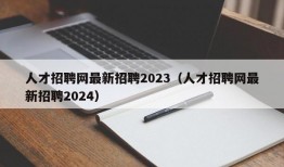 人才招聘网最新招聘2023（人才招聘网最新招聘2024）